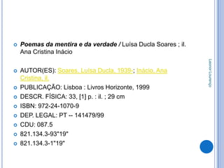    Poemas da mentira e da verdade / Luísa Ducla Soares ; il.
    Ana Cristina Inácio




                                                                Leonor Lourenço
   AUTOR(ES): Soares, Luísa Ducla, 1939-; Inácio, Ana
    Cristina, il.
   PUBLICAÇÃO: Lisboa : Livros Horizonte, 1999
   DESCR. FÍSICA: 33, [1] p. : il. ; 29 cm
   ISBN: 972-24-1070-9
   DEP. LEGAL: PT -- 141479/99
   CDU: 087.5
   821.134.3-93"19"
   821.134.3-1"19"
 