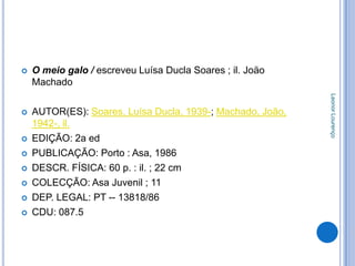    O meio galo / escreveu Luísa Ducla Soares ; il. Joäo
    Machado




                                                            Leonor Lourenço
   AUTOR(ES): Soares, Luísa Ducla, 1939-; Machado, João,
    1942-, il.
   EDIÇÃO: 2a ed
   PUBLICAÇÃO: Porto : Asa, 1986
   DESCR. FÍSICA: 60 p. : il. ; 22 cm
   COLECÇÃO: Asa Juvenil ; 11
   DEP. LEGAL: PT -- 13818/86
   CDU: 087.5
 