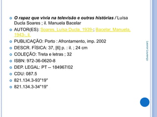    O rapaz que vivia na televisão e outras histórias / Luísa
    Ducla Soares ; il. Manuela Bacelar
   AUTOR(ES): Soares, Luísa Ducla, 1939-; Bacelar, Manuela,
    1943-, il.
   PUBLICAÇÃO: Porto : Afrontamento, imp. 2002




                                                                Leonor Lourenço
   DESCR. FÍSICA: 37, [6] p. : il. ; 24 cm
   COLEÇÃO: Treta e letras ; 32
   ISBN: 972-36-0620-8
   DEP. LEGAL: PT -- 184967/02
   CDU: 087.5
   821.134.3-93"19"
   821.134.3-34"19"
 