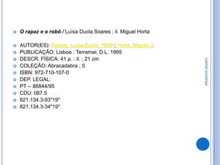    O rapaz e o robô / Luísa Ducla Soares ; il. Miguel Horta

   AUTOR(ES): Soares, Luísa Ducla, 1939-; Horta, Miguel, il.
   PUBLICAÇÃO: Lisboa : Terramar, D.L. 1995
   DESCR. FÍSICA: 41 p. : il. ; 21 cm




                                                                Leonor Lourenço
   COLEÇÃO: Abracadabra ; 5
   ISBN: 972-710-107-0
   DEP. LEGAL:
   PT -- 86844/95
   CDU: 087.5
   821.134.3-93"19"
   821.134.3-34"19"
 