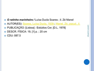    O ratinho marinheiro / Luísa Ducla Soares ; il. Zé Manel
   AUTOR(ES): Soares, Luísa Ducla, 1939-; Manel, Zé, pseud., il.




                                                                    Leonor Lourenço
   PUBLICAÇÃO: [Lisboa] : Estúdios Cor, [D.L. 1978]
   DESCR. FÍSICA: 19, [1] p. ; 20 cm
   CDU: 087.5
 