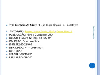   Três histórias do futuro / Luísa Ducla Soares ; il. Paul Driver




                                                                      Leonor Lourenço
    AUTOR(ES): Soares, Luísa Ducla, 1939-; Driver, Paul, il.
   PUBLICAÇÃO: Porto : Civilização, 2004
   DESCR. FÍSICA: 42, [2] p. : il. ; 22 cm
   COLEÇÃO: Obra completa
   ISBN:972-26-2140-8
   DEP. LEGAL: PT -- 203644/03
   CDU: 087.5
   821.134.3-93"19/20"
   821.134.3-34"19/20"
 