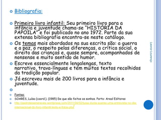    Bibliografia:

   Primeiro livro infantil: Seu primeiro livro para a
    infância e juventude chama-se “HISTÓRIA DA
    PAPOILA” e foi publicado no ano 1972. Parte da sua
    extensa bibliografia encontra-se neste catálogo.
   Os temas mais abordados na sua escrita são: a guerra




                                                                                                   Leonor Lourenço
    e a paz, o respeito pelas diferenças, a crítica social, o
    direito das crianças e, quase sempre, acompanhados de
    nonsense e muito sentido de humor.
   Escreve essencialmente lengalengas, texto
    narrativo, trava-línguas e tem muitos textos recolhidos
    da tradição popular.
   Já escreveu mais de 200 livros para a infância e
    juventude.

   Fontes:
   SOARES, Luísa (coord.). (1985) De que são feitos os sonhos. Porto: Areal Editores
   http://pedroteixeiraneves.wordpress.com/2011/04/02/luisa-ducla-soares-uma-entrevista-no-dia-
                                                /
    internacional-do-livro-infantil-texto-e-fotos-ptn
 
