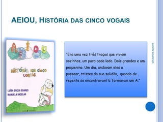 AEIOU, HISTÓRIA DAS CINCO VOGAIS




                                                               Leonor Lourenço
              “Era uma vez três traços que viviam
              sozinhos, um para cada lado. Dois grandes e um
              pequenino. Um dia, andavam eles a
              passear, tristes da sua solidão, quando de
              repente se encontraram! E formaram um A.”
 