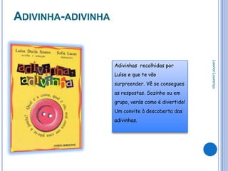 ADIVINHA-ADIVINHA




                                                     Leonor Lourenço
                    Adivinhas recolhidas por
                    Luísa e que te vão
                    surpreender. Vê se consegues
                    as respostas. Sozinho ou em
                    grupo, verás como é divertido!
                    Um convite à descoberta das
                    adivinhas.
 