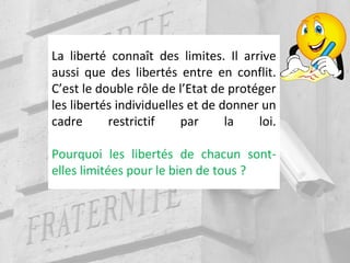 La liberté connaît des limites. Il arrive
aussi que des libertés entre en conflit.
C’est le double rôle de l’Etat de protéger
les libertés individuelles et de donner un
cadre restrictif par la loi.
Pourquoi les libertés de chacun sont-
elles limitées pour le bien de tous ?
 