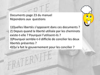 Documents page 23 du manuel
Répondons aux questions
1)Quelles libertés s’opposent dans ces documents ?
2) Depuis quand la liberté utilisée par les cheminots
existe-t-elle ? Pourquoi l’utilisent-ils ?
3)Pourquoi semble-t-il difficile de concilier les deux
libertés présentes ?
4)Qu’a fait le gouvernement pour les concilier ?
 