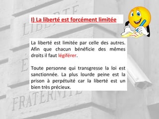 I) La liberté est forcément limitée
La liberté est limitée par celle des autres.
Afin que chacun bénéficie des mêmes
droits il faut légiférer.
Toute personne qui transgresse la loi est
sanctionnée. La plus lourde peine est la
prison à perpétuité car la liberté est un
bien très précieux.
 