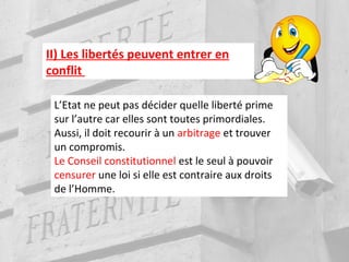 II) Les libertés peuvent entrer en
conflit
L’Etat ne peut pas décider quelle liberté prime
sur l’autre car elles sont toutes primordiales.
Aussi, il doit recourir à un arbitrage et trouver
un compromis.
Le Conseil constitutionnel est le seul à pouvoir
censurer une loi si elle est contraire aux droits
de l’Homme.
 