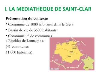 I. LA MEDIATHEQUE DE SAINT-CLAR
Présentation du contexte
• Commune de 1080 habitants dans le Gers
• Bassin de vie de 3500 ...