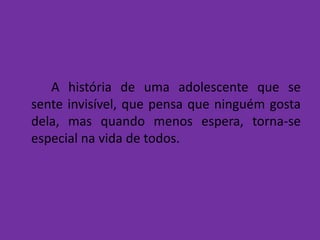 A história de uma adolescente que se
sente invisível, que pensa que ninguém gosta
dela, mas quando menos espera, torna-se
especial na vida de todos.
 