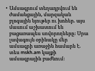 • Ամսագրում տեղադրվում են
  ժամանցային, մարզական
  բլոգային նյութեր ու խոհեր. այս
  մասում աշխատում են
  բացառապես սովորողները: Սրա
  լավագույն օրինակը մեր
  ամսագրի առաջին համարն է.
  տես mskh.am կայքի
  ամսագրային բաժնում:
 