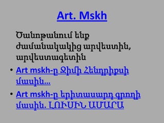 Art. Mskh
  Ծանոթանում ենք
  ժամանակակից արվեստին,
  արվեստագետին
• Art mskh-ը Ջիմի Հենդրիքսի
  մասին…
• Art mskh-ը երիտասարդ գրողի
  մասին. ԼՈՒՍԻՆ ԱՄԱՐԱ
 