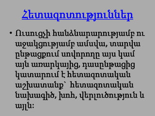 Հետազոտություններ
• Ուսուցչի հանձնարարությամբ ու
  աջակցությամբ ամսվա, տարվա
  ընթացքում սովորողը այս կամ
  այն առարկայից, դասընթացից
  կատարում է հետազոտական
  աշխատանք` հետազոտական
  նախագիծ, խոհ, վերլուծություն և
  այլն:
 