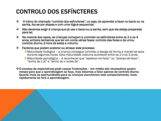 CONTROLO DOS ESFÍNCTERES
    O treino do chamado “controlo dos esfincteres”, ou seja, do aprender a fazer no bacio ou na
    sanita, faz-se por etapas e com uma lógica sequencial.
   Não devemos exigir à criança que já use o bacio ou a sanita, sem que ela esteja preparada
    para tal.
   Na maioria dos casos, as crianças começam a controlar os esfincteres entre os 2 e os 4
    anos, embora tenhamos que ter em conta várias fases: controlo das fezes e da urina,
    controlo diurno, à hora da sesta e noturno.
   Factores que podem acelerar ou atrasar este processo:
     Maturidade biológica – a criança consegue controlar a bexiga de forma a manter-se seca
       durante algumas horas. Esta maturidade costuma acontecer entre os 2 e os 3 anos.
     Maturidade psicológica – é reconhecer que “apetece-me fazer” ou “preciso de fazer”,
       “tenho de ir já” e “tenho de ir antes de”.

O excesso de expectativas pode causar frustrações - em média são necessários quatro
 meses para que a aprendizagem se faça, mas estamos a falar apenas do controlo diurno.
 Quanto mais as oportunidades para as crianças exercitarem este comportamento, mais
 rapidamente se fará a aprendizagem.
 