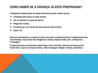 COMO SABER SE A CRIANÇA JÁ ESTÁ PREPARADA?
O despertar deste passo de desenvolvimento pode revelar-se por:
 Interesse pelo bacio ou pela sanita;
 Ver os adultos na casa de banho
 Perguntar coisas;
 Encolher-se a um canto da sala quando está a fazer;
 Dizer “fiz”.


Deve-se entusiasmar a criança a dizer mal sente vontade de fazer. Progressivamente
vai tentando, mas ainda não chegando a tempo, depois então, sim, começará a
“conseguir”.
É essencial que se entendam estas fases como normais, dizendo sempre que foi
muito bom o que a criança sinalizou. Não conseguiu chegar a tempo, paciência.
 