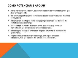 COMO POTENCIAR E APOIAR
 Não tentar acelerar o processo. Estar interessado em aprender não significa que
  já se tenha aprendido.
 Dar estímulos positivos (“Que bom deixares de usar essas fraldas, vais ficar lindo
  com cuecas”).
 Não entrar em chantagens com a criança porque o controlo não depende da
  vontade expressa da criança.
 Conhecer bem os hábitos da criança e levá-la ao bacio ou à sanita nos
  momentos em que prevemos que terá vontade de fazer.
 Não castigar a criança ou olhá-la com desprezo e humilhá-la, chamando-lhe
  “porcalhona”.
 Ter presente que este é um processo longo, com alguns avanços e
  retrocessos, mas que a atitude dos adultos pode ser decisiva.
 