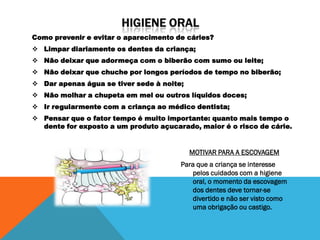 Como prevenir e evitar o aparecimento de cáries?
 Limpar diariamente os dentes da criança;
 Não deixar que adormeça com o biberão com sumo ou leite;
 Não deixar que chuche por longos períodos de tempo no biberão;
 Dar apenas água se tiver sede à noite;
 Não molhar a chupeta em mel ou outros líquidos doces;
 Ir regularmente com a criança ao médico dentista;
 Pensar que o fator tempo é muito importante: quanto mais tempo o
  dente for exposto a um produto açucarado, maior é o risco de cárie.


                                           MOTIVAR PARA A ESCOVAGEM
                                       Para que a criança se interesse
                                          pelos cuidados com a higiene
                                          oral, o momento da escovagem
                                          dos dentes deve tornar-se
                                          divertido e não ser visto como
                                          uma obrigação ou castigo.
 