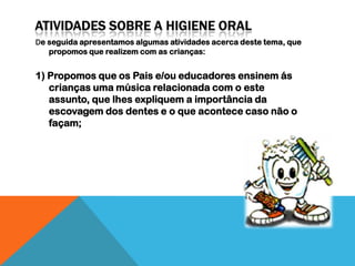 De seguida apresentamos algumas atividades acerca deste tema, que
   propomos que realizem com as crianças:


1) Propomos que os Pais e/ou educadores ensinem ás
   crianças uma música relacionada com o este
   assunto, que lhes expliquem a importância da
   escovagem dos dentes e o que acontece caso não o
   façam;
 