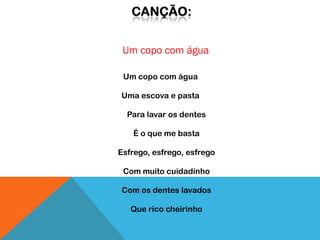 Um copo com água

 Um copo com água

Uma escova e pasta

  Para lavar os dentes

   É o que me basta

Esfrego, esfrego, esfrego

 Com muito cuidadinho

Com os dentes lavados

   Que rico cheirinho
 