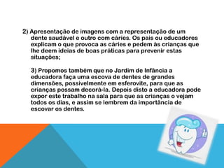 2) Apresentação de imagens com a representação de um
  dente saudável e outro com cáries. Os pais ou educadores
  explicam o que provoca as cáries e pedem às crianças que
  lhe deem ideias de boas práticas para prevenir estas
  situações;

  3) Propomos também que no Jardim de Infância a
  educadora faça uma escova de dentes de grandes
  dimensões, possivelmente em esferovite, para que as
  crianças possam decorá-la. Depois disto a educadora pode
  expor este trabalho na sala para que as crianças o vejam
  todos os dias, e assim se lembrem da importância de
  escovar os dentes.
 