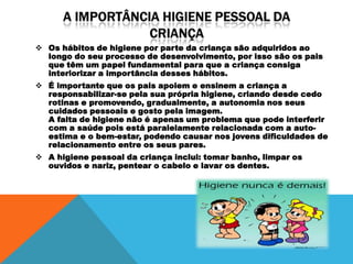  Os hábitos de higiene por parte da criança são adquiridos ao
  longo do seu processo de desenvolvimento, por isso são os pais
  que têm um papel fundamental para que a criança consiga
  interiorizar a importância desses hábitos.
 É importante que os pais apoiem e ensinem a criança a
  responsabilizar-se pela sua própria higiene, criando desde cedo
  rotinas e promovendo, gradualmente, a autonomia nos seus
  cuidados pessoais e gosto pela imagem.
  A falta de higiene não é apenas um problema que pode interferir
  com a saúde pois está paralelamente relacionada com a auto-
  estima e o bem-estar, podendo causar nos jovens dificuldades de
  relacionamento entre os seus pares.
 A higiene pessoal da criança inclui: tomar banho, limpar os
  ouvidos e nariz, pentear o cabelo e lavar os dentes.
 
