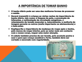  O banho diário pode ser uma das melhores formas de promover
  a saúde.
 Deverá transmitir à criança as várias razões da importância do
  banho diário, tais como: a limpeza da pele, a prevenção de
  infecções, a estimulação da circulação sanguínea, o
  relaxamento da tensão muscular e, naturalmente, a melhoria da
  imagem perante os outros (muito importante na adolescência) e
  o bem-estar.
 Explique-lhe a importância da mudança de roupa após o banho,
  pelo menos da roupa interior, pois ao estar mais em contacto
  com o nosso corpo, requer uma maior atenção.
 O cabelo também precisa de ser lavado, pois acumula poeira e
  suor e para que cresça saudável e forte, também deve ser
  cortado e escovado com regularidade.
 