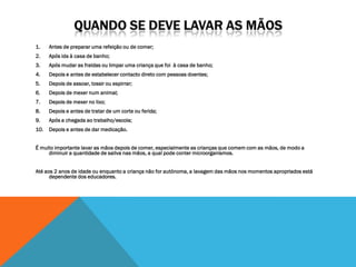 1.    Antes de preparar uma refeição ou de comer;
2.    Após ida à casa de banho;
3.    Após mudar as fraldas ou limpar uma criança que foi à casa de banho;
4.    Depois e antes de estabelecer contacto direto com pessoas doentes;
5.    Depois de assoar, tossir ou espirrar;
6.    Depois de mexer num animal;
7.    Depois de mexer no lixo;
8.    Depois e antes de tratar de um corte ou ferida;
9.    Após a chegada ao trabalho/escola;
10.   Depois e antes de dar medicação.


É muito importante lavar as mãos depois de comer, especialmente as crianças que comem com as mãos, de modo a
     diminuir a quantidade de saliva nas mãos, a qual pode conter microorganismos.


Até aos 2 anos de idade ou enquanto a criança não for autónoma, a lavagem das mãos nos momentos apropriados está
      dependente dos educadores.
 