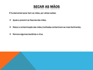 É fundamental secar bem as mãos, por várias razões:


 Ajuda a prevenir as fissuras das mãos,


 Reduz a contaminação das mãos (molhadas contaminam-se mais facilmente),


 Remove algumas bactérias e vírus.
 