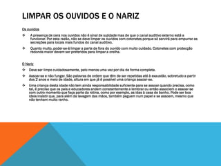 LIMPAR OS OUVIDOS E O NARIZ
Os ouvidos
    A presença de cera nos ouvidos não é sinal de sujidade mas de que o canal auditivo externo está a
     funcionar. Por esta razão, não se deve limpar os ouvidos com cotonetes porque só servirá para empurrar as
     secreções para locais mais fundos do canal auditivo.
    Quanto muito, poder-se-á limpar a parte de fora do ouvido com muito cuidado. Cotonetes com protecção
     redonda maior devem ser preferidos para limpar a orelha.


O Nariz
 Deve ser limpo cuidadosamente, pelo menos uma vez por dia de forma completa.
 Assoar-se e não fungar. São palavras de ordem que têm de ser repetidas até à exaustão, sobretudo a partir
  dos 2 anos e meio de idade, altura em que já é possível uma criança assoar-se.
 Uma criança desta idade não tem ainda responsabilidade suficiente para se assoar quando precisa, como
  tal, é preciso que os pais e educadores andem constantemente a lembrar ou então associem o assoar-se
  com outro momento que faça parte da rotina, como por exemplo, as idas à casa de banho. Pode ser boa
  ideia insistir que, para além da lavagem das mãos, também peguem num papel e se assoem, mesmo que
  não tenham muito ranho.
 