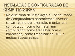Na disciplina de instalação e Configuração de Computadores aprendemos diversas coisas, como por exemplo, montar um computador, como formatar um computador, como trabalhar com o Photoshop, como trabalhar do DOS e muitas outras coisas. 