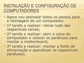 Agora vou assinalar todos os passos para a montagem de um computador. 1º tarefa a realizar: retirar tudo das respectivas caixas; 2º tarefa a realizar: abrir a caixa do computador e colocar os parafusos para montar a motherboard; 3º tarefa a realizar: montar a fonte de alimentação e aparafusar os respectivos parafusos; 
