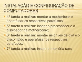 4º tarefa a realizar: montar a motherboar e aparafusar os respectivos parafusos; 5º tarefa a realizar: inserir o processador e o dissipador na motherboard; 6º tarefa a realizar: montar as drives de dvd e o disco rígido e aparafusar os respectivos parafusos; 7º tarefa a realizar: inserir a memória ram; 