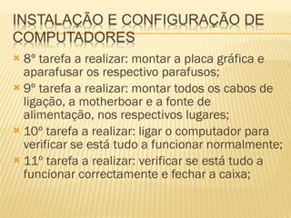 8º tarefa a realizar: montar a placa gráfica e aparafusar os respectivo parafusos; 9º tarefa a realizar: montar todos os cabos de ligação, a motherboar e a fonte de alimentação, nos respectivos lugares; 10º tarefa a realizar: ligar o computador para verificar se está tudo a funcionar normalmente; 11º tarefa a realizar: verificar se está tudo a funcionar correctamente e fechar a caixa; 