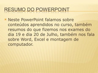 Neste PowerPoint falamos sobre conteúdos aprendidos no curso, também resumos do que fizemos nos exames do dia 19 e dia 20 de Julho, também nos fala sobre Word, Excel e montagem de computador. 