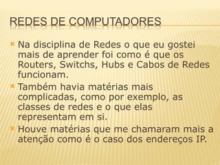 Na disciplina de Redes o que eu gostei mais de aprender foi como é que os Routers, Switchs, Hubs e Cabos de Redes funcionam.  Também havia matérias mais complicadas, como por exemplo, as classes de redes e o que elas representam em si. Houve matérias que me chamaram mais a atenção como é o caso dos endereços IP. 