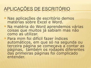 Nas aplicações de escritório demos matérias sobre Excel e Word. Na matéria do Word aprendemos várias coisas que muitos já sabiam mas não como as utilizar. Para mim foi difícil fazer índices automáticos, em que só na segunda ou terceira página se começava a contar as páginas,  também os rodapés diferentes das primeiras páginas foi complicado entender. 
