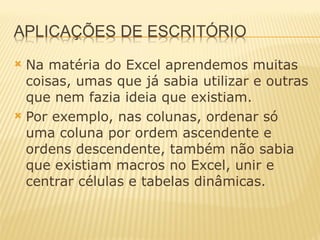 Na matéria do Excel aprendemos muitas coisas, umas que já sabia utilizar e outras que nem fazia ideia que existiam. Por exemplo, nas colunas, ordenar só uma coluna por ordem ascendente e ordens descendente, também não sabia que existiam macros no Excel, unir e centrar células e tabelas dinâmicas.  