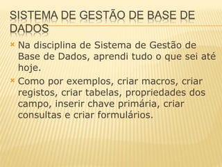 Na disciplina de Sistema de Gestão de Base de Dados, aprendi tudo o que sei até hoje. Como por exemplos, criar macros, criar registos, criar tabelas, propriedades dos campo, inserir chave primária, criar consultas e criar formulários.  