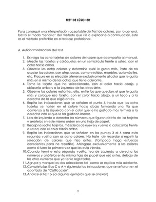 2
TEST DE LÜSCHER
Para conseguir una interpretación aceptable del Test de colores, por lo general,
basta el modo “sencillo” del método que va a explicarse a continuación, éste
es el método preferible en el trabajo profesional.
A. Autoadministración del test
1. Extraiga las ocho tarjetas de colores del sobre que acompaña al manual.
2. Mezcle las tarjetas y colóquelas en un semicírculo frente a usted, con el
color hacia arriba.
3. Observe los ocho colores y determine cuál le gusta más. Trate de no
asociar los colores con otras cosas, como vestidos, muebles, automóviles,
etc. Procure en su elección atenerse exclusivamente al color que le gusta
más en sí mismo de los ochos que tiene adelante.
4. Tome la tarjeta que ha seleccionado, con el color hacia abajo, y
ubíquela arriba y a la izquierda de las otras siete.
5. Observe los colores restantes, elija, entre los que quedan, el que le gusta
más y coloque esa tarjeta, con el color hacia abajo, a un lado y a la
derecha de la que eligió antes.
6. Repita las indicaciones que se señalen el punto 5, hasta que las ocho
tarjetas se hallen en el colore hacia abajo formando una fila que
comienza a la izquierda con el color que le ha gustado más termina a la
derecha con el que le ha gustado menos.
7. Lea de izquierda a derecha los números que figuran detrás de las tarjetas
y anótelos en este mismo orden en una hoja de papel.
8. Recoja las ocho tarjetas, mézclelas de nuevo y vuelva a colocarlas frente
a usted, con el color hacia arriba.
9. Repita las indicaciones que se señalan en los puntos 3 al 6 para esta
segunda vuelta con os ocho colores. No trate de recordar o repetir la
selección de colores que hizo antes. (Tampoco haga esfuerzos
conscientes para no repetirla). Aténgase exclusivamente a los colores
como si fuera la primera vez que los está viendo.
10.Cuando termine esta segunda vuelta, lea de izquierda a derecha los
números y anótelos en la misma hoja de papel que usó antes, debajo de
los otros números que ya tenía registrados.
11.Agrupe y marque las dos selecciones tal como se explica más adelante.
12.Completa las filas C o A y siguiendo las instrucciones que se señalan en el
apartado de “Calificación”.
13.Analice el test (vea algunos ejemplos que se anexan)
 