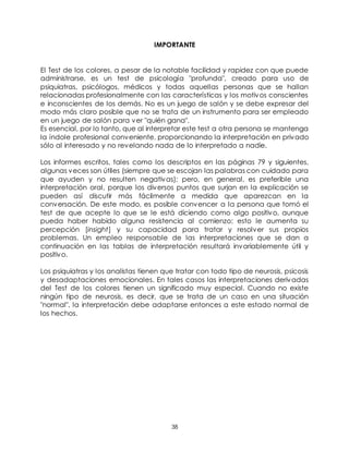 38
IMPORTANTE
El Test de los colores, a pesar de la notable facilidad y rapidez con que puede
administrarse, es un test de psicología "profunda", creado para uso de
psiquiatras, psicólogos, médicos y todas aquellas personas que se hallan
relacionadas profesionalmente con las características y los motivos conscientes
e inconscientes de los demás. No es un juego de salón y se debe expresar del
modo más claro posible que no se trata de un instrumento para ser empleado
en un juego de salón para ver "quién gana".
Es esencial, por lo tanto, que al interpretar este test a otra persona se mantenga
la índole profesional conveniente, proporcionando la interpretación en privado
sólo al interesado y no revelando nada de lo interpretado a nadie.
Los informes escritos, tales como los descriptos en las páginas 79 y siguientes,
algunas veces son útiles (siempre que se escojan las palabras con cuidado para
que ayuden y no resulten negativas); pero, en general, es preferible una
interpretación oral, porque los diversos puntos que surjan en la explicación se
pueden así discutir más fácilmente a medida que aparezcan en la
conversación. De este modo, es posible convencer a la persona que tomó el
test de que acepte lo que se le está diciendo como algo positivo, aunque
pueda haber habido alguna resistencia al comienzo; esto le aumenta su
percepción [insight] y su capacidad para tratar y resolver sus propios
problemas. Un empleo responsable de las interpretaciones que se dan a
continuación en las tablas de interpretación resultará invariablemente útil y
positivo.
Los psiquiatras y los analistas tienen que tratar con todo tipo de neurosis, psicosis
y desadaptaciones emocionales. En tales casos las interpretaciones derivadas
del Test de los colores tienen un significado muy especial. Cuando no existe
ningún tipo de neurosis, es decir, que se trata de un caso en una situación
"normal", la interpretación debe adaptarse entonces a este estado normal de
los hechos.
 