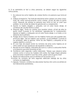 3
B. Si se administra el test a otras personas, se deben seguir las siguientes
instrucciones.
1. Se colocan las ocho tarjetas de colores frente a la persona que toma el
test.
2. Indique al respecto: “No trate de relacionar estos colores con otras cosas;
trate de verlos exclusivamente como colores. ¿Cuál de ellos le gusta
más?. Después de señalar la persona que toma el test el color que
prefiere, no se olvide de dales las gracias por su cooperación.
3. Aparte la tarjeta elegida y ubíquela, con el color hacia abajo, al
comienzo de una fila frente a usted.
4. Después diga: “Entre los colores que quedan ahora, ¿Cuál de ellos le
gusta más? Cuando lo ha señalado, agradézcale su colaboración,
separe la tarjeta y colóquela con el color hacia abajo, a un lado y a la
derecha de la primera.
5. Prosiga de la misma manera con las tarjetas hasta que solo queden dos,
entonces diga: “De las tarjetas que quedan, ¿cuál prefiere?. Cuando la
ha señalado, déle la gracias, tome las dos tarjetas y ubíquelas en los
lugares séptimo y octavo.
6. En una hoja de papel anote los números de estas ocho tarjetas en el
mimo orden en que aparecen de izquierda a derecha.
7. Recoja las ocho tarjetas, mézclelas de nuevo y vuelva a colocarlas frente
a la persona que está tomando el test.
8. Comience esta segunda vuelta indicando: “Deseo que observe estos
colores como si nunca los hubiera visto antes. No haga ningún esfuerzo
para recordar o repetir lo que hizo antes. ¿Qué color le gusta más?
9. Repita las indicaciones que se señalan en los puntos 3 a 5.
10.Anote los números de esta segunda selección debajo de los otros
números ya registrados.
11.Agrupe, marque y analice las elecciones hechas (tal como se señala en
las indicaciones posteriores).
 