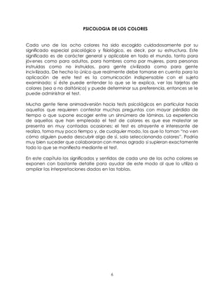 6
PSICOLOGIA DE LOS COLORES
Cada uno de los ocho colores ha sido escogido cuidadosamente por su
significado especial psicológico y fisiológico, es decir, por su estructura. Este
significado es de carácter general y aplicable en todo el mundo, tanto para
jóvenes como para adultos, para hombres como par mujeres, para personas
instruidas como no instruidos, para gente civilizada como para gente
incivilizada. De hecho lo único que realmente debe tomarse en cuenta para la
aplicación de este test es la comunicación indispensable con el sujeto
examinado; sí éste puede entender lo que se le explica, ver las tarjetas de
colores (sea o no daltónico) y puede determinar sus preferencia, entonces se le
puede administrar el test.
Mucha gente tiene animadversión hacia tests psicológicos en particular hacia
aquellos que requieren contestar muchas preguntas con mayor pérdida de
tiempo o que supone escoger entre un sinnúmero de láminas. La experiencia
de aquellos que han empleado el test de colores es que ese malestar se
presenta en muy contadas ocasiones: el test es atrayente e interesante de
realiza, toma muy poco tiempo y, de cualquier modo, los que lo toman “no ven
cómo alguien pueda descubrir algo de sí, solo seleccionando colores”. Podría
muy bien suceder que colaboraran con menos agrado si supieran exactamente
todo lo que se manifiesta mediante el test.
En este capítulo los significados y sentidos de cada uno de los ocho colores se
exponen con bastante detalle para ayudar de este modo al que lo utiliza a
ampliar las interpretaciones dadas en las tablas.
 