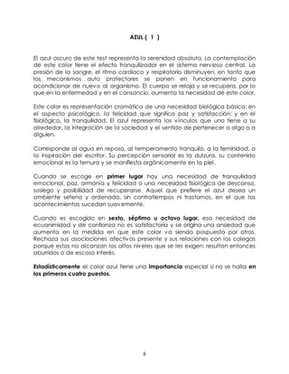 8
AZUL ( 1 )
El azul oscuro de este test representa la serenidad absoluta. La contemplación
de este color tiene el efecto tranquilizador en el sistema nervioso central. La
presión de la sangre, el ritmo cardiaco y respiratorio disminuyen, en tanto que
los mecanismos auto protectores se ponen en funcionamiento para
acondicionar de nuevo al organismo. El cuerpo se relaja y se recupera, por lo
que en la enfermedad y en el cansancio, aumenta la necesidad de este color.
Este color es representación cromática de una necesidad biológica básica: en
el aspecto psicológico, la felicidad que significa paz y satisfacción; y en el
fisiológico, la tranquilidad. El azul representa los vínculos que uno tiene a su
alrededor, la integración de la sociedad y el sentido de pertenecer a algo o a
alguien.
Corresponde al agua en reposo, al temperamento tranquilo, a la feminidad, a
la inspiración del escritor. Su percepción sensorial es la dulzura, su contenido
emocional es la ternura y se manifiesta orgánicamente en la piel.
Cuando se escoge en primer lugar hay una necesidad de tranquilidad
emocional, paz, armonía y felicidad o una necesidad fisiológica de descanso,
sosiego y posibilidad de recuperarse. Aquel que prefiere el azul desea un
ambiente seteno y ordenado, sin contratiempos ni trastornos, en el que los
acontecimientos sucedan suavemente.
Cuando es escogido en sexto, séptimo u octavo lugar, esa necesidad de
ecuanimidad y de confianza no es satisfactoria y se origina una ansiedad que
aumenta en la medida en que este color va siendo pospuesto por otros.
Rechaza sus asociaciones afectivas presente y sus relaciones con los colegas
porque estos no alcanzan los altos niveles que se les exigen: resultan entonces
aburridos o de escaso interés.
Estadísticamente el color azul tiene una importancia especial si no se halla en
los primeros cuatro puestos.
 