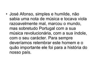 José Afonso, simples e humilde, não sabia uma nota de música e tocava viola razoavelmente mal, marcou o mundo, mas sobretudo Portugal com a sua música revolucionária, com a sua índole, com o seu carácter. Para sempre deveríamos relembrar este homem e o quão importante ele foi para a história do nosso país. 