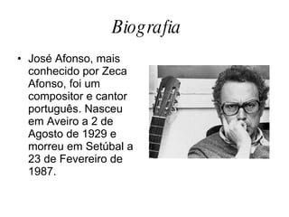Biografia José Afonso, mais conhecido por Zeca Afonso, foi um compositor e cantor português. Nasceu em Aveiro a 2 de Agosto de 1929 e morreu em Setúbal a 23 de Fevereiro de 1987. 