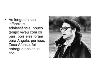 Ao longo da sua infância e adolescência, pouco tempo viveu com os pais, pois eles foram para Angola, por isso, Zeca Afonso, foi entregue aos seus tios. 