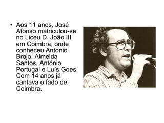 Aos 11 anos, José Afonso matriculou-se no Liceu D. João III em Coimbra, onde conheceu António Brojo, Almeida Santos, António Portugal e Luís Goes. Com 14 anos já cantava o fado de Coimbra.  