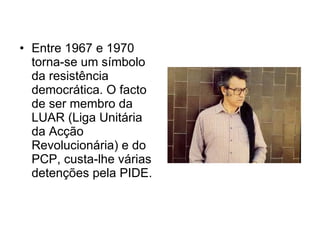 Entre 1967 e 1970 torna-se um símbolo da resistência democrática. O facto de ser membro da LUAR (Liga Unitária da Acção Revolucionária) e do PCP, custa-lhe várias detenções pela PIDE.  