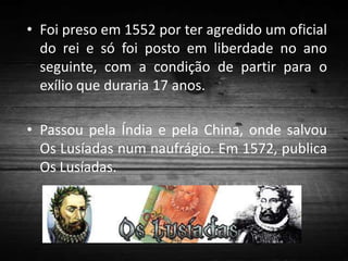 • Foi preso em 1552 por ter agredido um oficial
do rei e só foi posto em liberdade no ano
seguinte, com a condição de partir para o
exílio que duraria 17 anos.
• Passou pela Índia e pela China, onde salvou
Os Lusíadas num naufrágio. Em 1572, publica
Os Lusíadas.

 